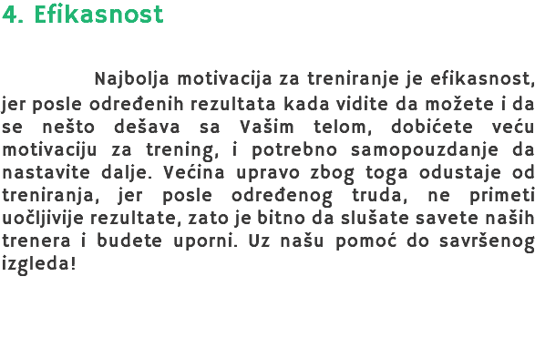 4. Efikasnost Najbolja motivacija za treniranje je efikasnost, jer posle određenih rezultata kada vidite da možete i da se nešto dešava sa Vašim telom, dobićete veću motivaciju za trening, i potrebno samopouzdanje da nastavite dalje. Većina upravo zbog toga odustaje od treniranja, jer posle određenog truda, ne primeti uočljivije rezultate, zato je bitno da slušate savete naših trenera i budete uporni. Uz našu pomoć do savršenog izgleda! 